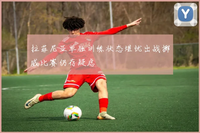 拉菲尼亚单独训练状态堪忧出战挪威比赛仍存疑虑