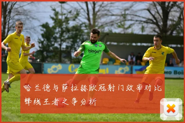 哈兰德与萨拉赫欧冠射门效率对比锋线王者之争分析
