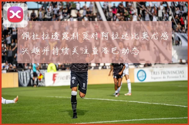 佩杜拉透露科莫对阿拉达比奥尤感兴趣并持续关注查洛巴动态