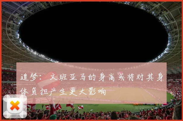 追梦：文班亚马的身高或将对其身体负担产生更大影响