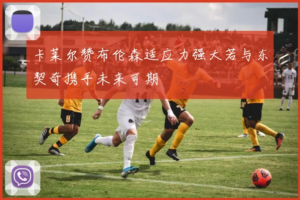 卡莱尔赞布伦森适应力强大若与东契奇携手未来可期