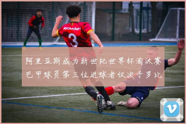 阿里亚斯成为新世纪世界杯淘汰赛巴甲球员第三位进球者仅次于罗比尼奥