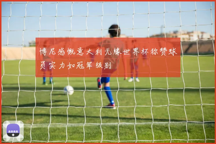 博尼感慨意大利无缘世界杯称赞球员实力如冠军级别