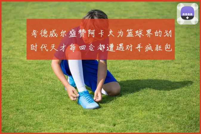 考德威尔盛赞阿卡夫为篮球界的划时代天才每回合都遭遇对手疯狂包夹挑战
