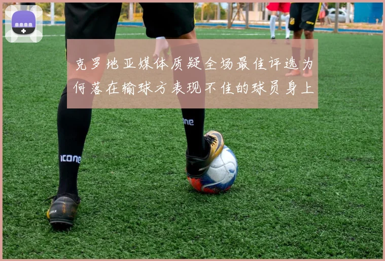 克罗地亚媒体质疑全场最佳评选为何落在输球方表现不佳的球员身上